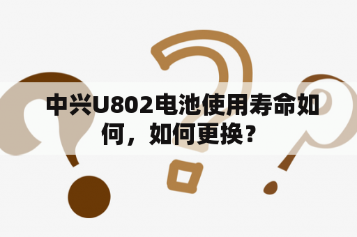  中兴U802电池使用寿命如何，如何更换？