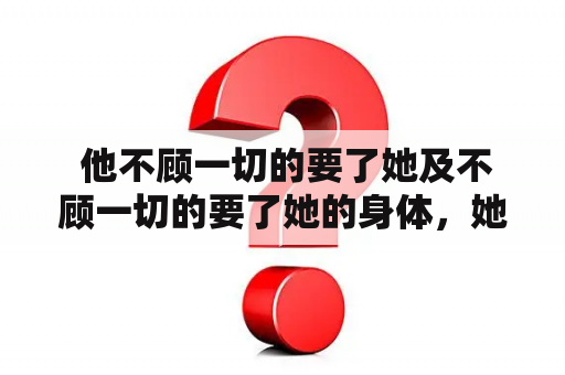  他不顾一切的要了她及不顾一切的要了她的身体，她该怎么处理这种关系？