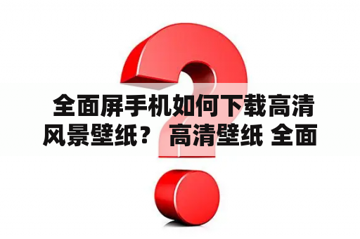  全面屏手机如何下载高清风景壁纸？ 高清壁纸 全面屏手机 风景高清壁纸