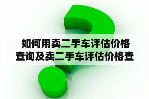  如何用卖二手车评估价格查询及卖二手车评估价格查询app获取最准确的二手车估价？