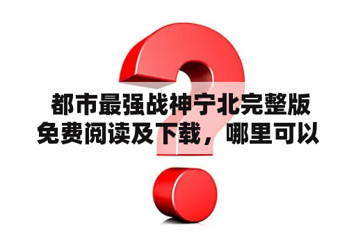  都市最强战神宁北完整版免费阅读及下载，哪里可以找到？