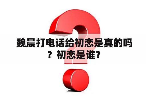  魏晨打电话给初恋是真的吗？初恋是谁？