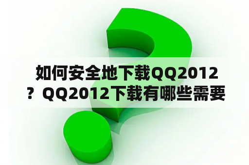  如何安全地下载QQ2012？QQ2012下载有哪些需要注意的事项？