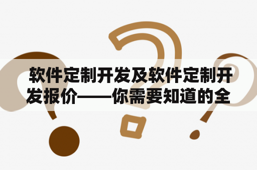  软件定制开发及软件定制开发报价——你需要知道的全面指南