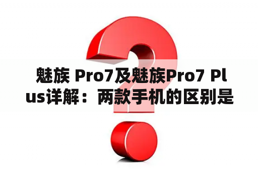  魅族 Pro7及魅族Pro7 Plus详解：两款手机的区别是什么？