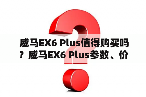  威马EX6 Plus值得购买吗？威马EX6 Plus参数、价格、配置和用户评价详解！