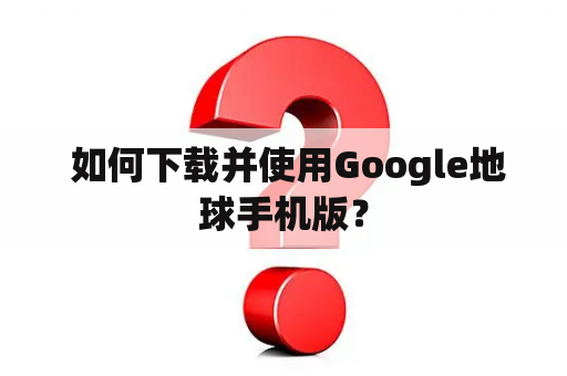  如何下载并使用Google地球手机版？