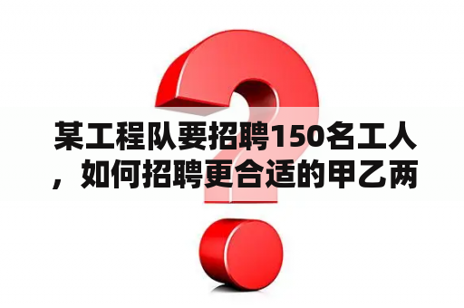  某工程队要招聘150名工人，如何招聘更合适的甲乙两种工人？