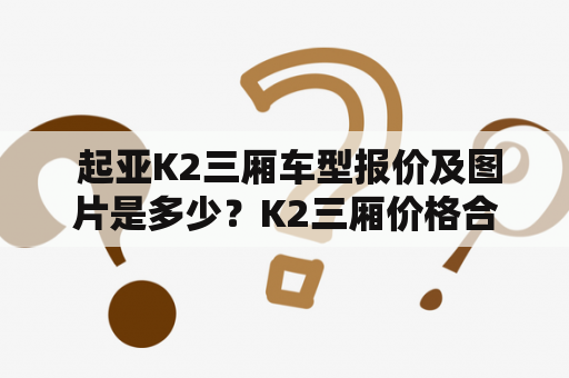  起亚K2三厢车型报价及图片是多少？K2三厢价格合理吗？起亚K2报价及图片三厢的介绍