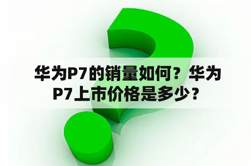  华为P7的销量如何？华为P7上市价格是多少？