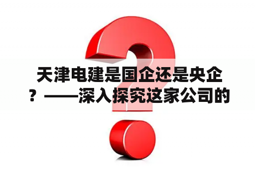  天津电建是国企还是央企？——深入探究这家公司的性质