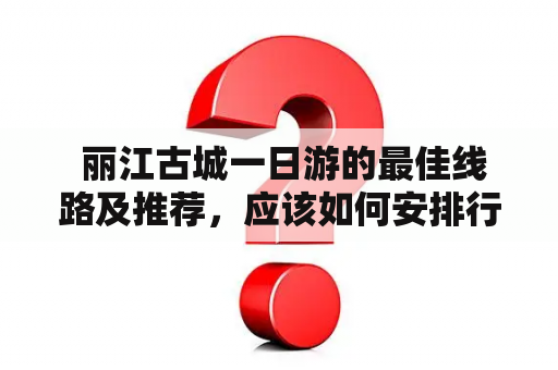  丽江古城一日游的最佳线路及推荐，应该如何安排行程？