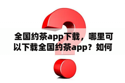  全国约茶app下载，哪里可以下载全国约茶app？如何下载全国约茶app v2021？