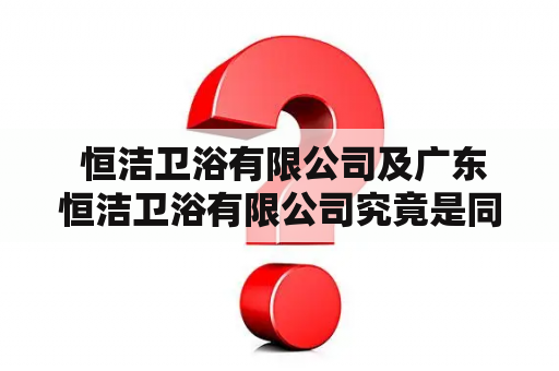  恒洁卫浴有限公司及广东恒洁卫浴有限公司究竟是同一家公司吗？