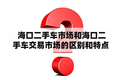  海口二手车市场和海口二手车交易市场的区别和特点是什么？