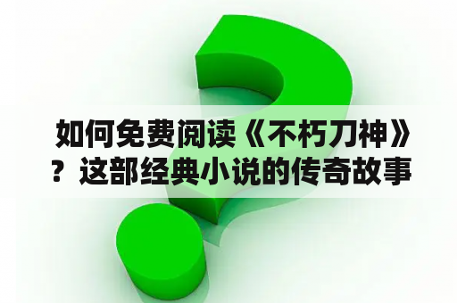  如何免费阅读《不朽刀神》？这部经典小说的传奇故事让人不朽