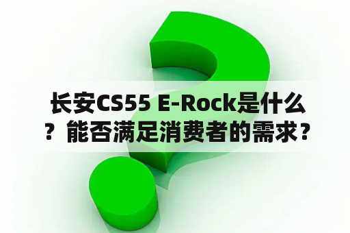  长安CS55 E-Rock是什么？能否满足消费者的需求？