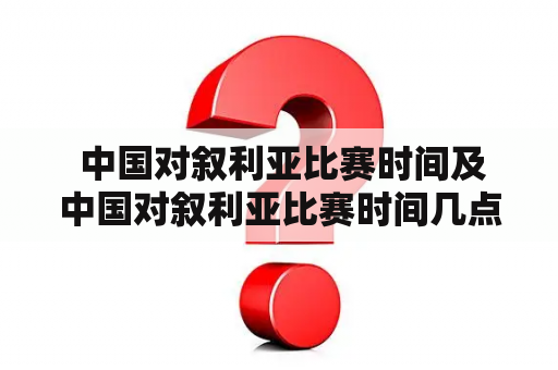  中国对叙利亚比赛时间及中国对叙利亚比赛时间几点？