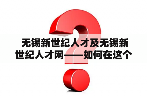  无锡新世纪人才及无锡新世纪人才网——如何在这个人才济济的城市中寻找到合适的工作？