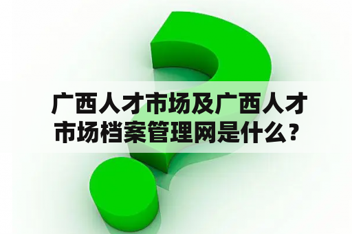  广西人才市场及广西人才市场档案管理网是什么？