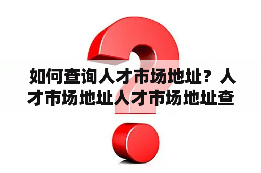  如何查询人才市场地址？人才市场地址人才市场地址查询