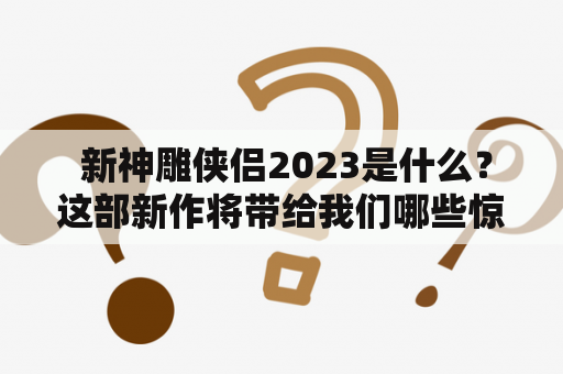  新神雕侠侣2023是什么？这部新作将带给我们哪些惊喜？