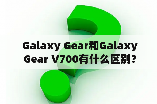  Galaxy Gear和Galaxy Gear V700有什么区别？