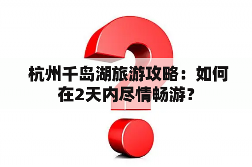  杭州千岛湖旅游攻略：如何在2天内尽情畅游？