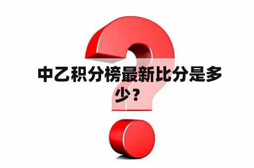  中乙积分榜最新比分是多少？