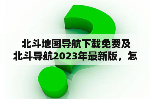  北斗地图导航下载免费及北斗导航2023年最新版，怎么找到最佳导航工具？