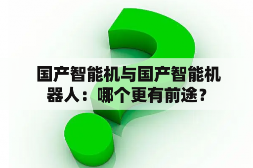  国产智能机与国产智能机器人：哪个更有前途？