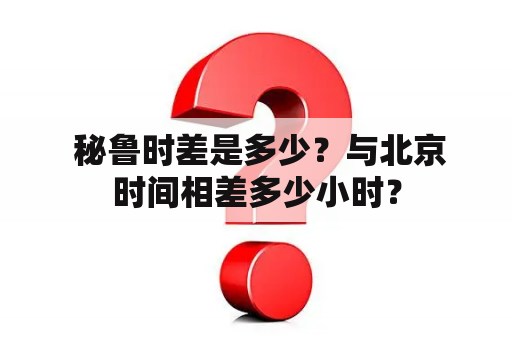  秘鲁时差是多少？与北京时间相差多少小时？