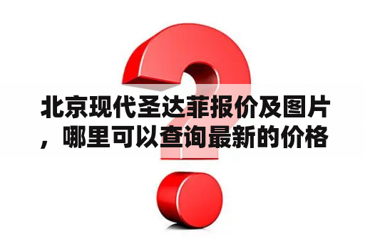  北京现代圣达菲报价及图片，哪里可以查询最新的价格和外观图？