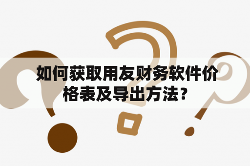  如何获取用友财务软件价格表及导出方法？