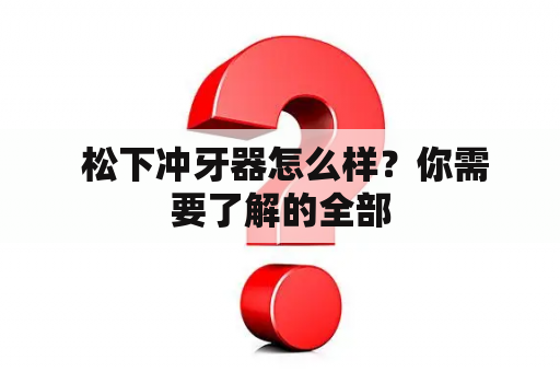  松下冲牙器怎么样？你需要了解的全部