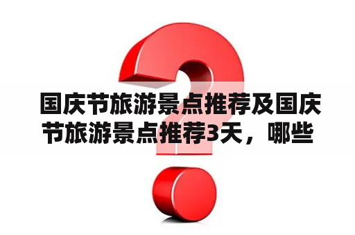  国庆节旅游景点推荐及国庆节旅游景点推荐3天，哪些景点适合国庆节旅游？