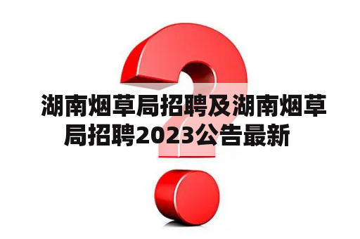  湖南烟草局招聘及湖南烟草局招聘2023公告最新 