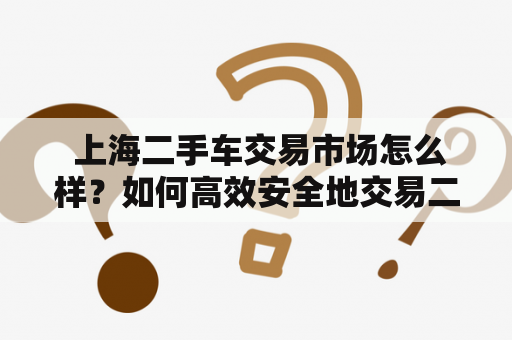  上海二手车交易市场怎么样？如何高效安全地交易二手车？