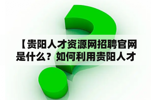  【贵阳人才资源网招聘官网是什么？如何利用贵阳人才资源网寻找工作？】