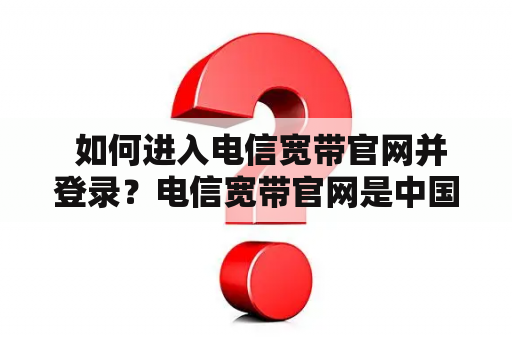  如何进入电信宽带官网并登录？电信宽带官网是中国电信公司提供的一个在线服务平台，用户可以在上面查询自己的宽带账户信息、办理宽带业务、支付宽带费用等。如果您是电信宽带用户，想要进入电信宽带官网，可以通过以下几种方式：