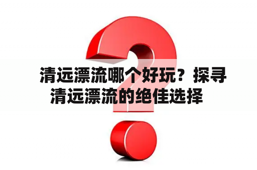   清远漂流哪个好玩？探寻清远漂流的绝佳选择 