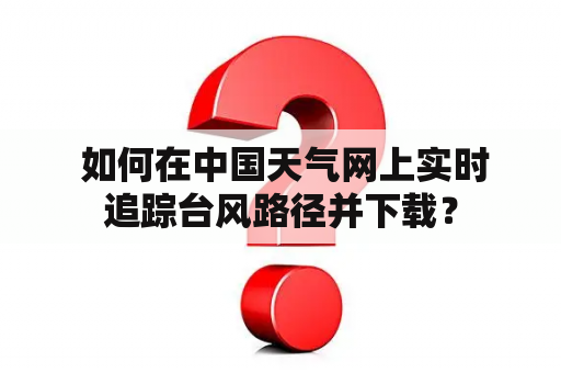  如何在中国天气网上实时追踪台风路径并下载？