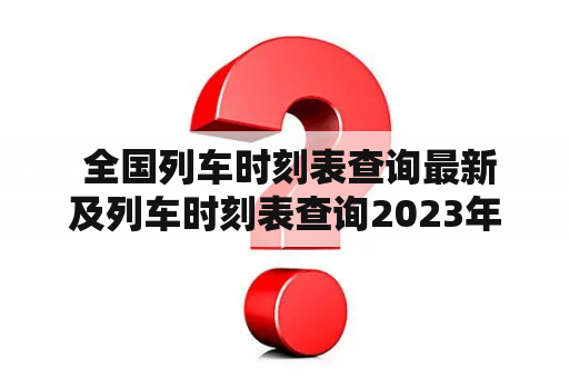  全国列车时刻表查询最新及列车时刻表查询2023年最新版？