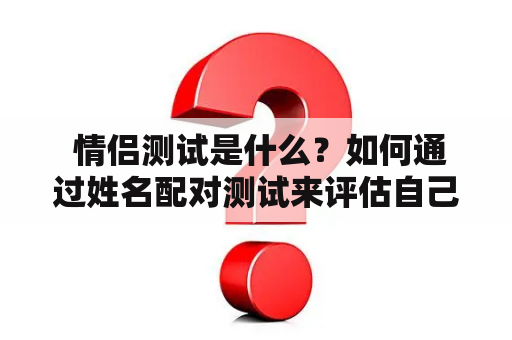  情侣测试是什么？如何通过姓名配对测试来评估自己和伴侣之间的关系？情侣测试