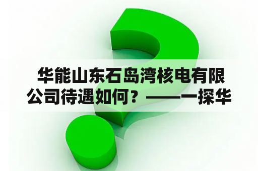  华能山东石岛湾核电有限公司待遇如何？——一探华能山东石岛湾核电有限公司薪资福利待遇