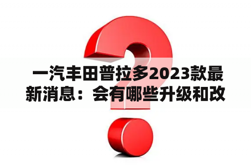  一汽丰田普拉多2023款最新消息：会有哪些升级和改变？