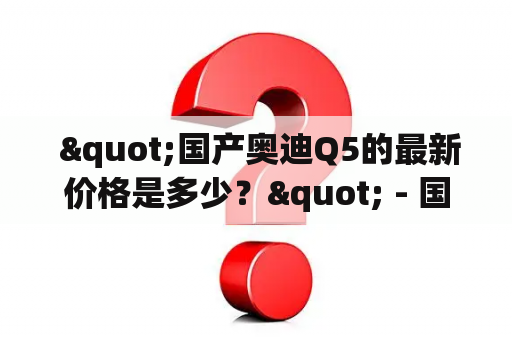  "国产奥迪Q5的最新价格是多少？" - 国产奥迪Q5是一款备受消费者青睐的中型豪华SUV。近年来，随着国内市场的发展，国产车型也逐渐占据了一席之地。对于许多消费者而言，国产车型更具有价格优势，而且相对于进口车型，在售后维修等方面也更加便捷。因此，国产奥迪Q5在国内市场上拥有着广泛的用户群体。