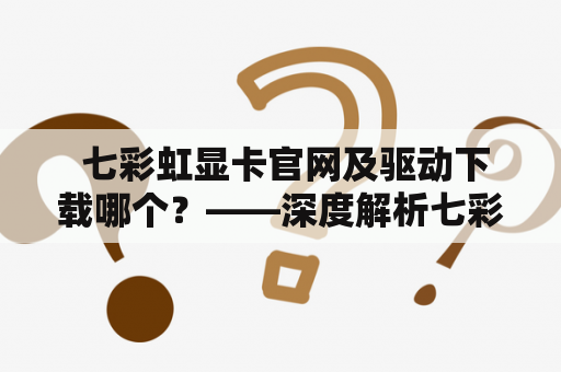  七彩虹显卡官网及驱动下载哪个？——深度解析七彩虹显卡官网和驱动下载站