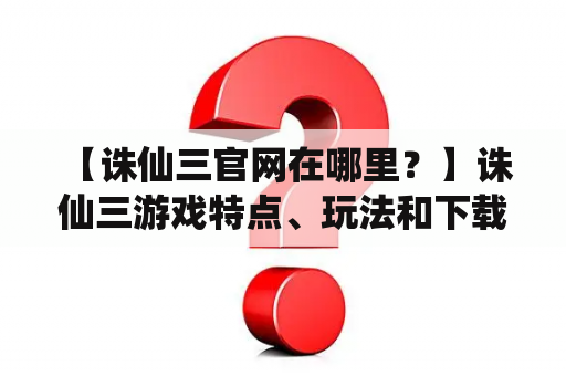  【诛仙三官网在哪里？】诛仙三游戏特点、玩法和下载攻略