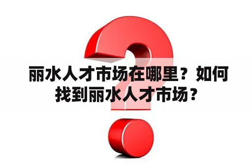  丽水人才市场在哪里？如何找到丽水人才市场？